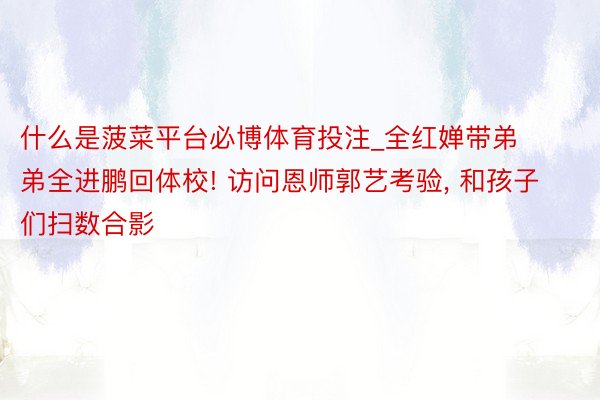 什么是菠菜平台必博体育投注_全红婵带弟弟全进鹏回体校! 访问恩师郭艺考验, 和孩子们扫数合影