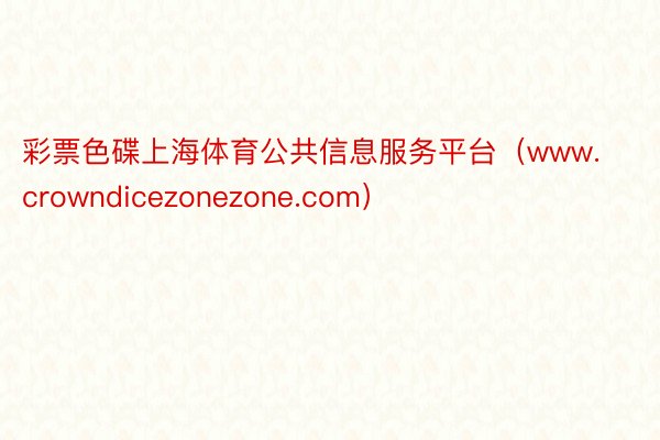 彩票色碟上海体育公共信息服务平台（www.crowndicezonezone.com）