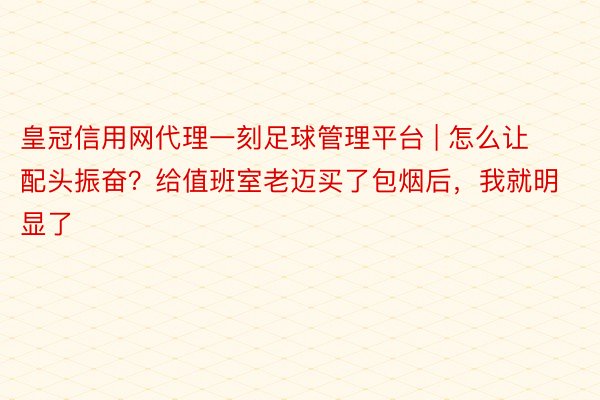 皇冠信用网代理一刻足球管理平台 | 怎么让配头振奋？给值班室老迈买了包烟后，我就明显了