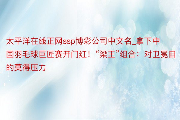 太平洋在线正网ssp博彩公司中文名_拿下中国羽毛球巨匠赛开门红！“梁王”组合：对卫冕目的莫得压力