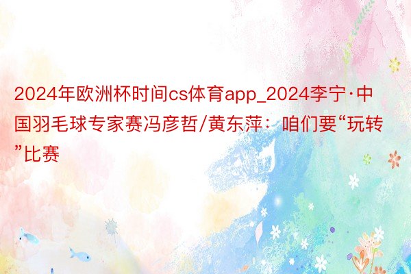 2024年欧洲杯时间cs体育app_2024李宁·中国羽毛球专家赛冯彦哲/黄东萍：咱们要“玩转”比赛