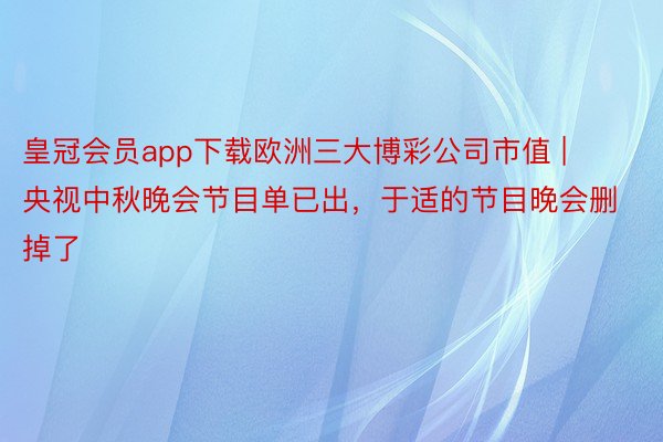 皇冠会员app下载欧洲三大博彩公司市值 | 央视中秋晚会节目单已出，于适的节目晚会删掉了