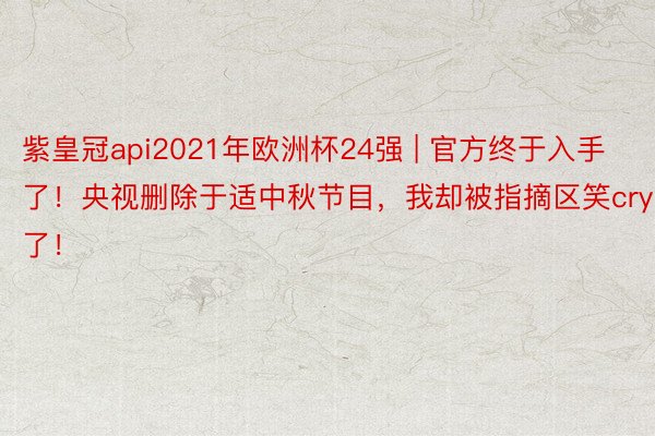 紫皇冠api2021年欧洲杯24强 | 官方终于入手了！央视删除于适中秋节目，我却被指摘区笑cry了！