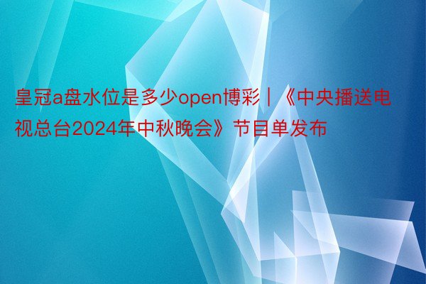 皇冠a盘水位是多少open博彩 | 《中央播送电视总台2024年中秋晚会》节目单发布