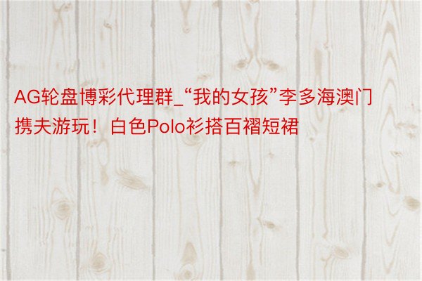 AG轮盘博彩代理群_“我的女孩”李多海澳门携夫游玩！白色Polo衫搭百褶短裙