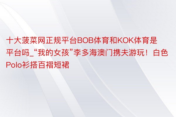 十大菠菜网正规平台BOB体育和KOK体育是平台吗_“我的女孩”李多海澳门携夫游玩！白色Polo衫搭百褶短裙