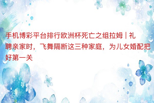 手机博彩平台排行欧洲杯死亡之组拉姆 | 礼聘亲家时，飞舞隔断这三种家庭，为儿女婚配把好第一关