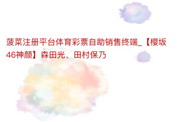 菠菜注册平台体育彩票自助销售终端_【樱坂46神颜】森田光、田村保乃