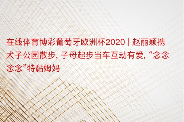 在线体育博彩葡萄牙欧洲杯2020 | 赵丽颖携犬子公园散步, 子母起步当车互动有爱, “念念念念”特黏姆妈