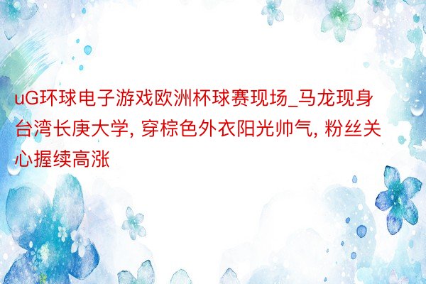 uG环球电子游戏欧洲杯球赛现场_马龙现身台湾长庚大学, 穿棕色外衣阳光帅气, 粉丝关心握续高涨