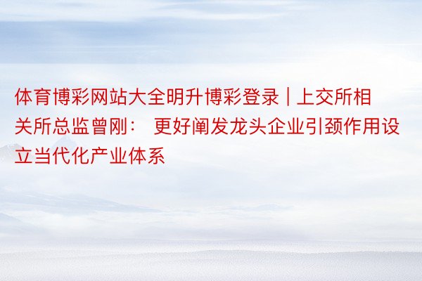 体育博彩网站大全明升博彩登录 | 上交所相关所总监曾刚： 更好阐发龙头企业引颈作用设立当代化产业体系