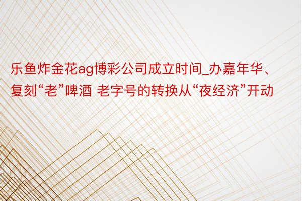 乐鱼炸金花ag博彩公司成立时间_办嘉年华、复刻“老”啤酒 老字号的转换从“夜经济”开动