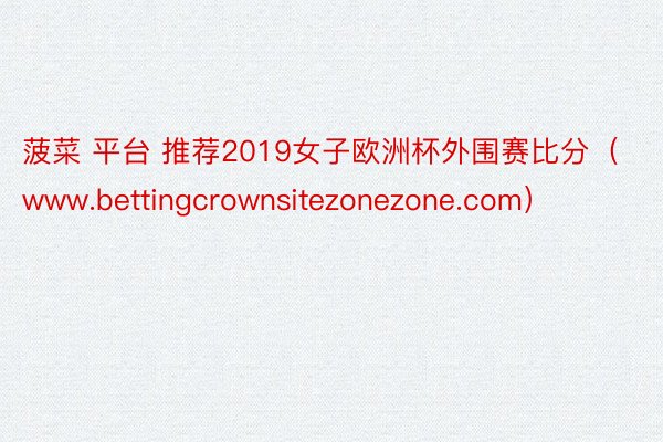 菠菜 平台 推荐2019女子欧洲杯外围赛比分（www.bettingcrownsitezonezone.com）