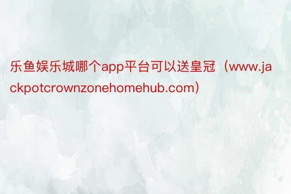 乐鱼娱乐城哪个app平台可以送皇冠（www.jackpotcrownzonehomehub.com）