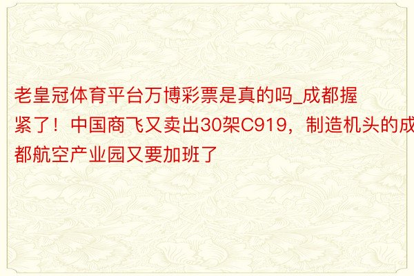 老皇冠体育平台万博彩票是真的吗_成都握紧了！中国商飞又卖出30架C919，制造机头的成都航空产业园又要加班了