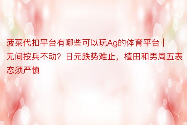 菠菜代扣平台有哪些可以玩Ag的体育平台 | 无间按兵不动？日元跌势难止，植田和男周五表态须严慎