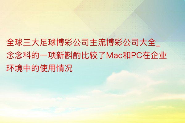 全球三大足球博彩公司主流博彩公司大全_念念科的一项新斟酌比较了Mac和PC在企业环境中的使用情况