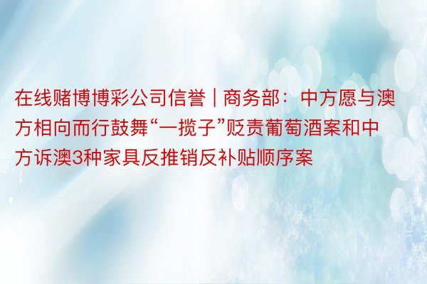 在线赌博博彩公司信誉 | 商务部：中方愿与澳方相向而行鼓舞“一揽子”贬责葡萄酒案和中方诉澳3种家具反推销反补贴顺序案