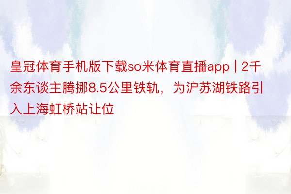 皇冠体育手机版下载so米体育直播app | 2千余东谈主腾挪8.5公里铁轨，为沪苏湖铁路引入上海虹桥站让位