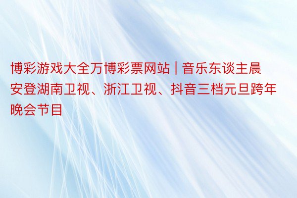 博彩游戏大全万博彩票网站 | 音乐东谈主晨安登湖南卫视、浙江卫视、抖音三档元旦跨年晚会节目