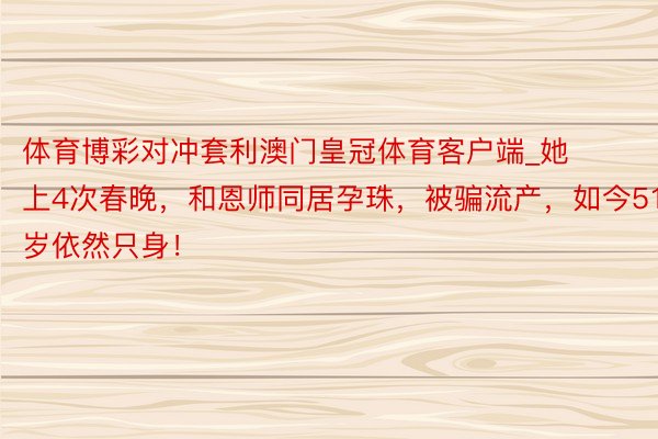 体育博彩对冲套利澳门皇冠体育客户端_她上4次春晚，和恩师同居孕珠，被骗流产，如今51岁依然只身！