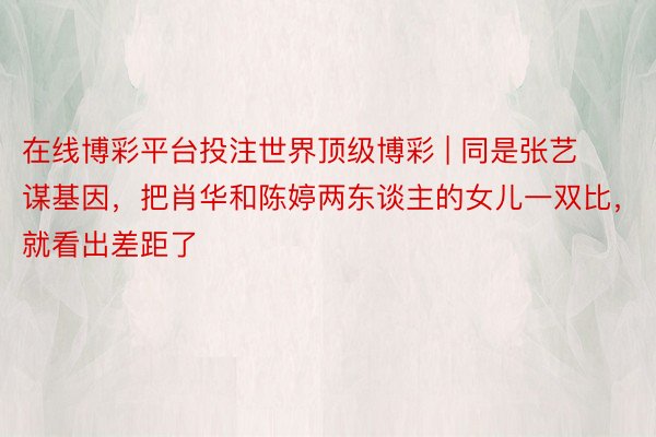 在线博彩平台投注世界顶级博彩 | 同是张艺谋基因，把肖华和陈婷两东谈主的女儿一双比，就看出差距了