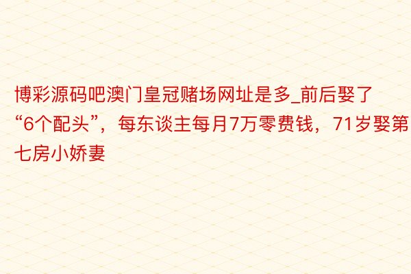 博彩源码吧澳门皇冠赌场网址是多_前后娶了“6个配头”，每东谈主每月7万零费钱，71岁娶第七房小娇妻