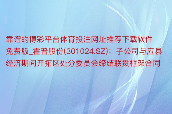 靠谱的博彩平台体育投注网址推荐下载软件免费版_霍普股份(301024.SZ)：子公司与应县经济期间开拓区处分委员会缔结联贯框架合同